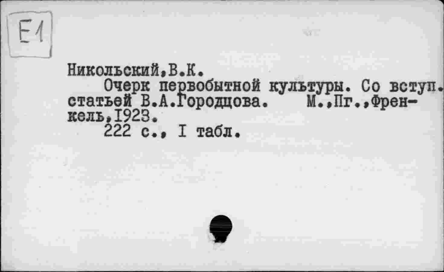 ﻿Никольский«В.К.
Очерк первобытной культуры. Со вступ статьей В.А.Городцова. М.,Пг.,Френ-кель»1923.
222 с.» I табл.